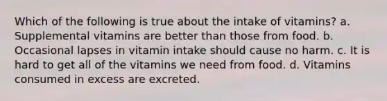 Which of the following is true about the intake of vitamins? a. Supplemental vitamins are better than those from food. b. Occasional lapses in vitamin intake should cause no harm. c. It is hard to get all of the vitamins we need from food. d. Vitamins consumed in excess are excreted.