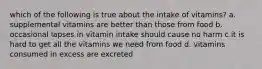 which of the following is true about the intake of vitamins? a. supplemental vitamins are better than those from food b. occasional lapses in vitamin intake should cause no harm c.it is hard to get all the vitamins we need from food d. vitamins consumed in excess are excreted