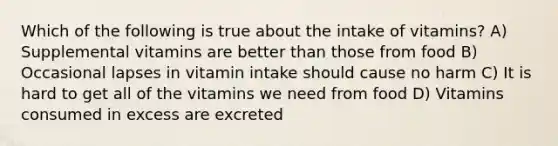 Which of the following is true about the intake of vitamins? A) Supplemental vitamins are better than those from food B) Occasional lapses in vitamin intake should cause no harm C) It is hard to get all of the vitamins we need from food D) Vitamins consumed in excess are excreted