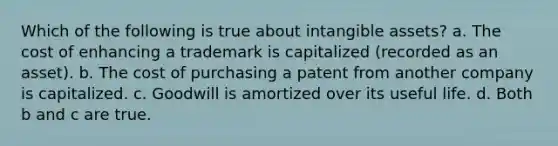 Which of the following is true about intangible assets? a. The cost of enhancing a trademark is capitalized (recorded as an asset). b. The cost of purchasing a patent from another company is capitalized. c. Goodwill is amortized over its useful life. d. Both b and c are true.