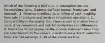 Which of the following is NOT true: A. Intangibles include Patents/Copyrights, Trademarks/Trade names, Franchises, and Goodwill . B. Revenue is defined as an inflow of cash resulting from sale of products and services in business operations. C. Comparability is the quality that allows a user to analyze two or more other companies and look for similarities and differences. D. Dividends do not appear on the income statement since they are a distribution to the owners; dividends are a direct deduction from retained earnings. E. All of the above are true