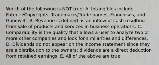 Which of the following is NOT true: A. Intangibles include Patents/Copyrights, Trademarks/Trade names, Franchises, and Goodwill . B. Revenue is defined as an inflow of cash resulting from sale of products and services in business operations. C. Comparability is the quality that allows a user to analyze two or more other companies and look for similarities and differences. D. Dividends do not appear on the <a href='https://www.questionai.com/knowledge/kCPMsnOwdm-income-statement' class='anchor-knowledge'>income statement</a> since they are a distribution to the owners; dividends are a direct deduction from retained earnings. E. All of the above are true