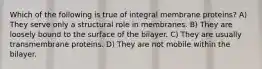 Which of the following is true of integral membrane proteins? A) They serve only a structural role in membranes. B) They are loosely bound to the surface of the bilayer. C) They are usually transmembrane proteins. D) They are not mobile within the bilayer.