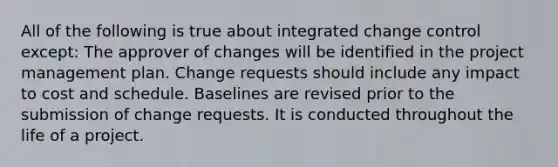 All of the following is true about integrated change control except: The approver of changes will be identified in the project management plan. Change requests should include any impact to cost and schedule. Baselines are revised prior to the submission of change requests. It is conducted throughout the life of a project.