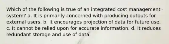 Which of the following is true of an integrated cost management system? a. It is primarily concerned with producing outputs for external users. b. It encourages projection of data for future use. c. It cannot be relied upon for accurate information. d. It reduces redundant storage and use of data.