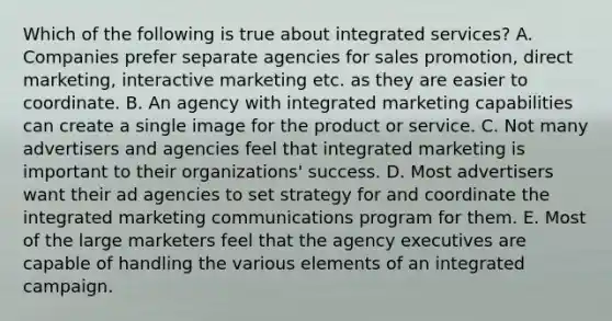 Which of the following is true about integrated services? A. Companies prefer separate agencies for sales promotion, direct marketing, interactive marketing etc. as they are easier to coordinate. B. An agency with integrated marketing capabilities can create a single image for the product or service. C. Not many advertisers and agencies feel that integrated marketing is important to their organizations' success. D. Most advertisers want their ad agencies to set strategy for and coordinate the integrated marketing communications program for them. E. Most of the large marketers feel that the agency executives are capable of handling the various elements of an integrated campaign.