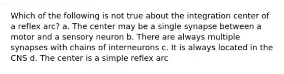 Which of the following is not true about the integration center of a reflex arc? a. The center may be a single synapse between a motor and a sensory neuron b. There are always multiple synapses with chains of interneurons c. It is always located in the CNS d. The center is a simple reflex arc