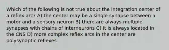 Which of the following is not true about the integration center of a reflex arc? A) the center may be a single synapse between a motor and a sensory neuron B) there are always multiple synapses with chains of interneurons C) it is always located in the CNS D) more complex reflex arcs in the center are polysynaptic reflexes