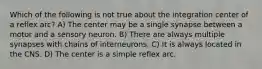 Which of the following is not true about the integration center of a reflex arc? A) The center may be a single synapse between a motor and a sensory neuron. B) There are always multiple synapses with chains of interneurons. C) It is always located in the CNS. D) The center is a simple reflex arc.