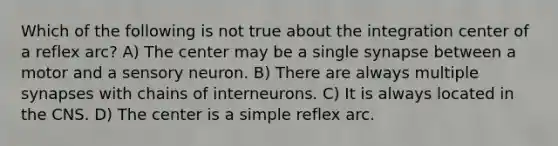 Which of the following is not true about the integration center of a reflex arc? A) The center may be a single synapse between a motor and a sensory neuron. B) There are always multiple synapses with chains of interneurons. C) It is always located in the CNS. D) The center is a simple reflex arc.