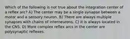 Which of the following is not true about the integration center of a reflex arc? A) The center may be a single synapse between a motor and a sensory neuron. B) There are always multiple synapses with chains of interneurons. C) It is always located in the CNS. D) More complex reflex arcs in the center are polysynaptic reflexes.