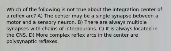 Which of the following is not true about the integration center of a reflex arc? A) The center may be a single synapse between a motor and a sensory neuron. B) There are always multiple synapses with chains of interneurons. C) It is always located in the CNS. D) More complex reflex arcs in the center are polysynaptic reflexes.