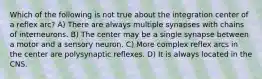 Which of the following is not true about the integration center of a reflex arc? A) There are always multiple synapses with chains of interneurons. B) The center may be a single synapse between a motor and a sensory neuron. C) More complex reflex arcs in the center are polysynaptic reflexes. D) It is always located in the CNS.