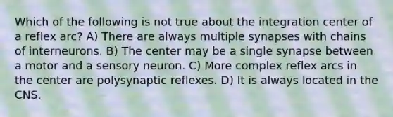 Which of the following is not true about the integration center of a reflex arc? A) There are always multiple synapses with chains of interneurons. B) The center may be a single synapse between a motor and a sensory neuron. C) More complex reflex arcs in the center are polysynaptic reflexes. D) It is always located in the CNS.