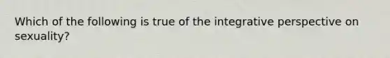 Which of the following is true of the integrative perspective on sexuality?