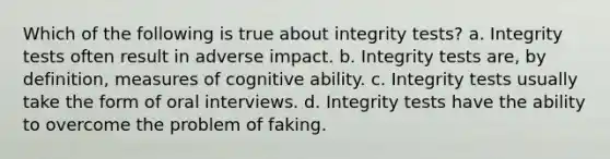 Which of the following is true about integrity tests? a. Integrity tests often result in adverse impact. b. Integrity tests are, by definition, measures of cognitive ability. c. Integrity tests usually take the form of oral interviews. d. Integrity tests have the ability to overcome the problem of faking.