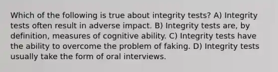 Which of the following is true about integrity tests? A) Integrity tests often result in adverse impact. B) Integrity tests are, by definition, measures of cognitive ability. C) Integrity tests have the ability to overcome the problem of faking. D) Integrity tests usually take the form of oral interviews.