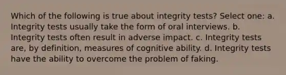 Which of the following is true about integrity tests? Select one: a. Integrity tests usually take the form of oral interviews. b. Integrity tests often result in adverse impact. c. Integrity tests are, by definition, measures of cognitive ability. d. Integrity tests have the ability to overcome the problem of faking.