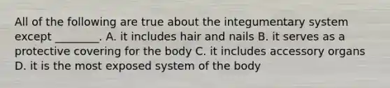 All of the following are true about the integumentary system except​ ________. A. it includes hair and nails B. it serves as a protective covering for the body C. it includes accessory organs D. it is the most exposed system of the body