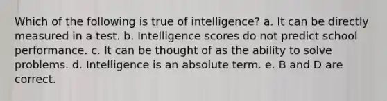 Which of the following is true of intelligence? a. It can be directly measured in a test. b. Intelligence scores do not predict school performance. c. It can be thought of as the ability to solve problems. d. Intelligence is an absolute term. e. B and D are correct.