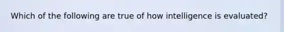 Which of the following are true of how intelligence is evaluated?