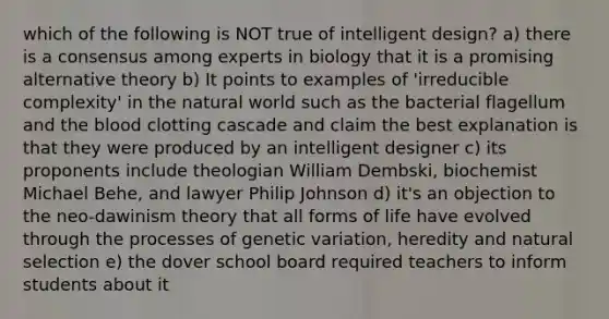 which of the following is NOT true of intelligent design? a) there is a consensus among experts in biology that it is a promising alternative theory b) It points to examples of 'irreducible complexity' in the natural world such as the bacterial flagellum and the blood clotting cascade and claim the best explanation is that they were produced by an intelligent designer c) its proponents include theologian William Dembski, biochemist Michael Behe, and lawyer Philip Johnson d) it's an objection to the neo-dawinism theory that all forms of life have evolved through the processes of genetic variation, heredity and natural selection e) the dover school board required teachers to inform students about it