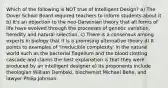 Which of the following is NOT true of Intelligent Design? a) The Dover School Board required teachers to inform students about it b) It's an objection to the neo-Darwinian theory that all forms of life have evolved through the processes of genetic variation, heredity and natural selection. c) There is a consensus among experts in biology that it is a promising alternative theory d) It points to examples of 'irreducible complexity' in the natural world such as the bacterial flagellum and the blood clotting cascade and claims the best explanation is that they were produced by an intelligent designer e) Its proponents include theologian William Dembski, biochemist Michael Behe, and lawyer Philip Johnson.