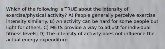 Which of the following is TRUE about the intensity of exercise/physical activity? A) People generally perceive exercise intensity similarly. B) An activity can be hard for some people but light for others. C) METS provide a way to adjust for individual fitness levels. D) The intensity of activity does not influence the actual energy expenditure.