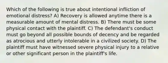 Which of the following is true about intentional infliction of emotional distress? A) Recovery is allowed anytime there is a measurable amount of mental distress. B) There must be some physical contact with the plaintiff. C) The defendant's conduct must go beyond all possible bounds of decency and be regarded as atrocious and utterly intolerable in a civilized society. D) The plaintiff must have witnessed severe physical injury to a relative or other significant person in the plaintiff's life.