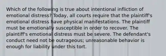 Which of the following is true about intentional infliction of emotional distress? Today, all courts require that the plaintiff's emotional distress have physical manifestations. The plaintiff must be emotionally susceptible in order to recover. The plaintiff's emotional distress must be severe. The defendant's conduct need not be outrageous; unreasonable behavior is enough for liability under this tort.