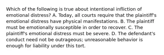 Which of the following is true about intentional infliction of emotional distress? A. Today, all courts require that the plaintiff's emotional distress have physical manifestations. B. The plaintiff must be emotionally susceptible in order to recover. C. The plaintiff's emotional distress must be severe. D. The defendant's conduct need not be outrageous; unreasonable behavior is enough for liability under this tort.