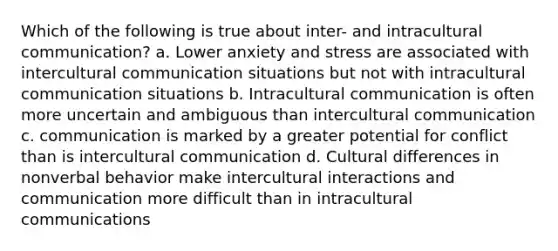 Which of the following is true about inter- and intracultural communication? a. Lower anxiety and stress are associated with intercultural communication situations but not with intracultural communication situations b. Intracultural communication is often more uncertain and ambiguous than intercultural communication c. communication is marked by a greater potential for conflict than is intercultural communication d. Cultural differences in nonverbal behavior make intercultural interactions and communication more difficult than in intracultural communications