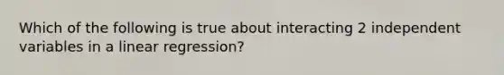 Which of the following is true about interacting 2 independent variables in a linear regression?