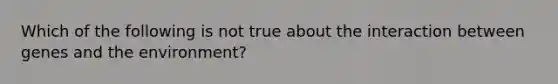 Which of the following is not true about the interaction between genes and the environment?