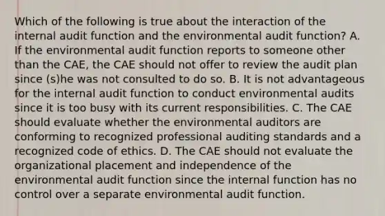 Which of the following is true about the interaction of the internal audit function and the environmental audit function? A. If the environmental audit function reports to someone other than the CAE, the CAE should not offer to review the audit plan since (s)he was not consulted to do so. B. It is not advantageous for the internal audit function to conduct environmental audits since it is too busy with its current responsibilities. C. The CAE should evaluate whether the environmental auditors are conforming to recognized professional auditing standards and a recognized code of ethics. D. The CAE should not evaluate the organizational placement and independence of the environmental audit function since the internal function has no control over a separate environmental audit function.