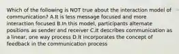 Which of the following is NOT true about the interaction model of communication? A.It is less message focused and more interaction focused B.In this model, participants alternate positions as sender and receiver C.It describes communication as a linear, one way process D.It incorporates the concept of feedback in the communication process