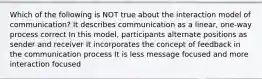 Which of the following is NOT true about the interaction model of communication? It describes communication as a linear, one-way process correct In this model, participants alternate positions as sender and receiver It incorporates the concept of feedback in the communication process It is less message focused and more interaction focused