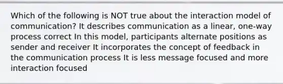 Which of the following is NOT true about the interaction model of communication? It describes communication as a linear, one-way process correct In this model, participants alternate positions as sender and receiver It incorporates the concept of feedback in the communication process It is less message focused and more interaction focused