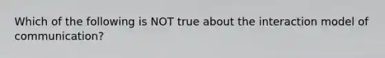 Which of the following is NOT true about the interaction model of communication?