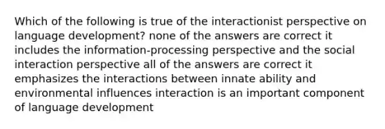 Which of the following is true of the interactionist perspective on language development? none of the answers are correct it includes the information-processing perspective and the social interaction perspective all of the answers are correct it emphasizes the interactions between innate ability and environmental influences interaction is an important component of language development