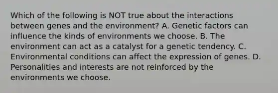 Which of the following is NOT true about the interactions between genes and the environment? A. Genetic factors can influence the kinds of environments we choose. B. The environment can act as a catalyst for a genetic tendency. C. Environmental conditions can affect the expression of genes. D. Personalities and interests are not reinforced by the environments we choose.