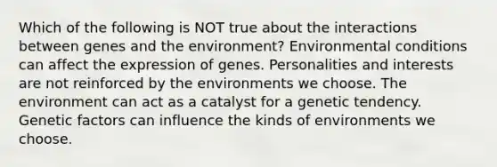 Which of the following is NOT true about the interactions between genes and the environment? Environmental conditions can affect the expression of genes. Personalities and interests are not reinforced by the environments we choose. The environment can act as a catalyst for a genetic tendency. Genetic factors can influence the kinds of environments we choose.