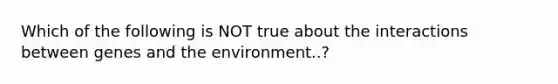 Which of the following is NOT true about the interactions between genes and the environment..?