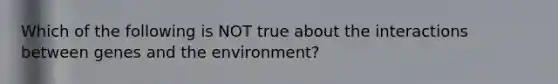 Which of the following is NOT true about the interactions between genes and the environment?