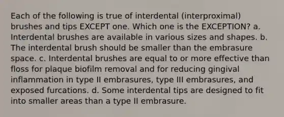 Each of the following is true of interdental (interproximal) brushes and tips EXCEPT one. Which one is the EXCEPTION? a. Interdental brushes are available in various sizes and shapes. b. The interdental brush should be smaller than the embrasure space. c. Interdental brushes are equal to or more effective than floss for plaque biofilm removal and for reducing gingival inflammation in type II embrasures, type III embrasures, and exposed furcations. d. Some interdental tips are designed to fit into smaller areas than a type II embrasure.