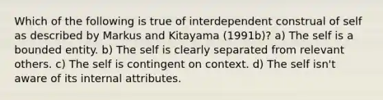 Which of the following is true of interdependent construal of self as described by Markus and Kitayama (1991b)? a) The self is a bounded entity. b) The self is clearly separated from relevant others. c) The self is contingent on context. d) The self isn't aware of its internal attributes.