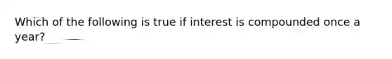 Which of the following is true if interest is compounded once a year?