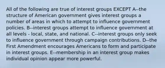 All of the following are true of interest groups EXCEPT A--the structure of American government gives interest groups a number of areas in which to attempt to influence government policies. B--interest groups attempt to influence government at all levels - local, state, and national. C--interest groups only seek to influence government through campaign contributions. D--the First Amendment encourages Americans to form and participate in interest groups. E--membership in an interest group makes individual opinion appear more powerful.