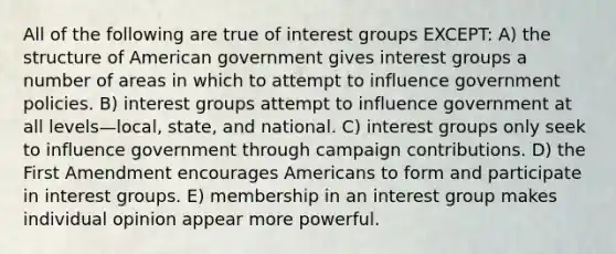 All of the following are true of interest groups EXCEPT: A) the structure of American government gives interest groups a number of areas in which to attempt to influence government policies. B) interest groups attempt to influence government at all levels—local, state, and national. C) interest groups only seek to influence government through campaign contributions. D) the First Amendment encourages Americans to form and participate in interest groups. E) membership in an interest group makes individual opinion appear more powerful.