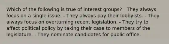 Which of the following is true of interest groups? - They always focus on a single issue. - They always pay their lobbyists. - They always focus on overturning recent legislation. - They try to affect political policy by taking their case to members of the legislature. - They nominate candidates for public office.